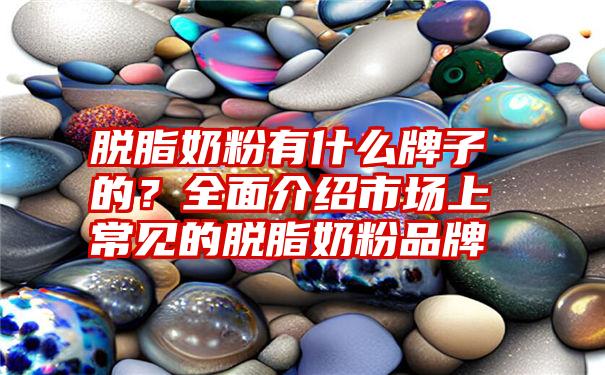 脱脂奶粉有什么牌子的？全面介绍市场上常见的脱脂奶粉品牌