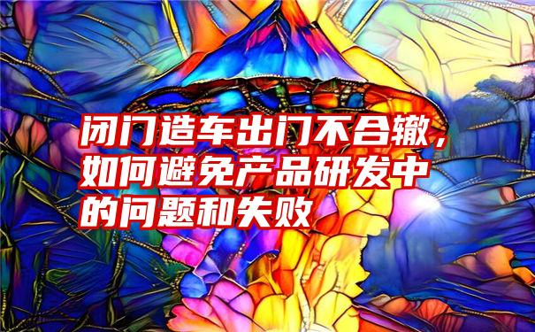 闭门造车出门不合辙，如何避免产品研发中的问题和失败