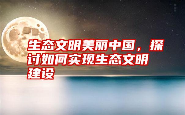 生态文明美丽中国，探讨如何实现生态文明建设