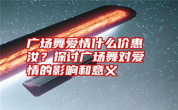 广场舞爱情什么价惠汝？探讨广场舞对爱情的影响和意义