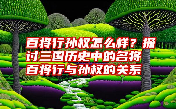 百将行孙权怎么样？探讨三国历史中的名将百将行与孙权的关系