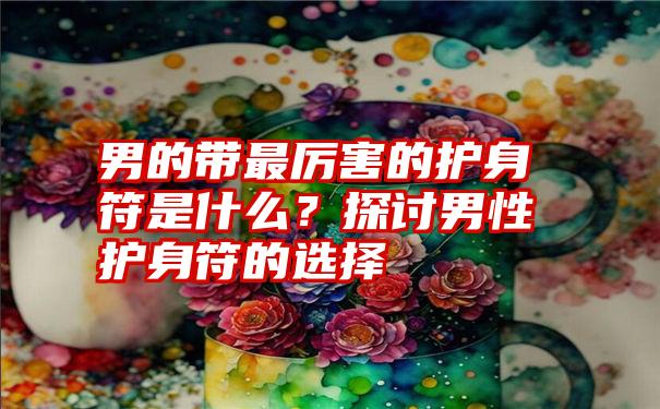 男的带最厉害的护身符是什么？探讨男性护身符的选择