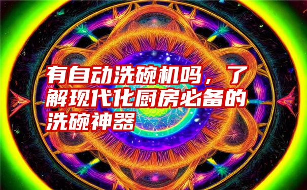 有自动洗碗机吗，了解现代化厨房必备的洗碗神器