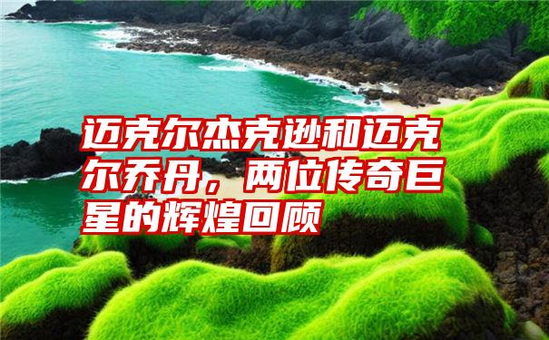 迈克尔杰克逊和迈克尔乔丹，两位传奇巨星的辉煌回顾