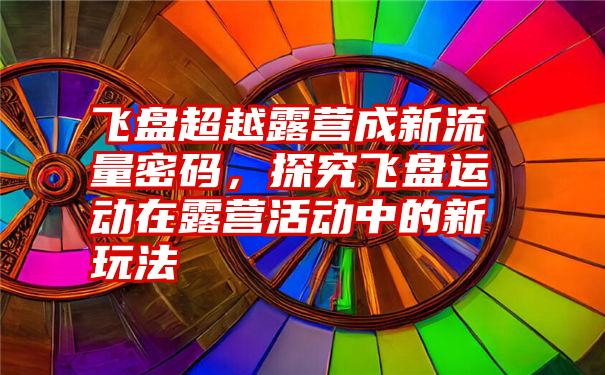 飞盘超越露营成新流量密码，探究飞盘运动在露营活动中的新玩法