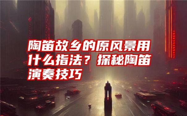 陶笛故乡的原风景用什么指法？探秘陶笛演奏技巧