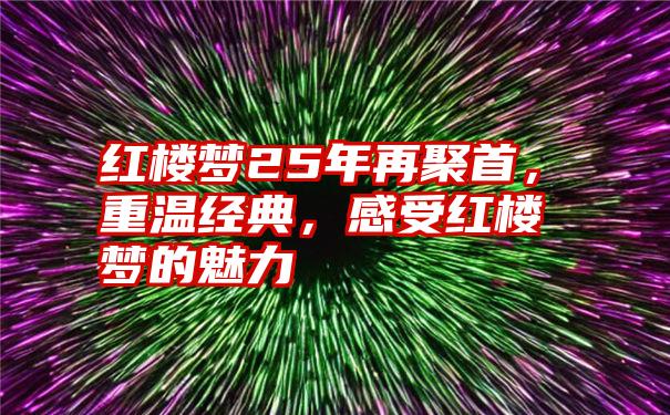 红楼梦25年再聚首，重温经典，感受红楼梦的魅力