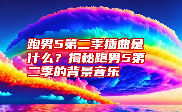 跑男5第二季插曲是什么？揭秘跑男5第二季的背景音乐