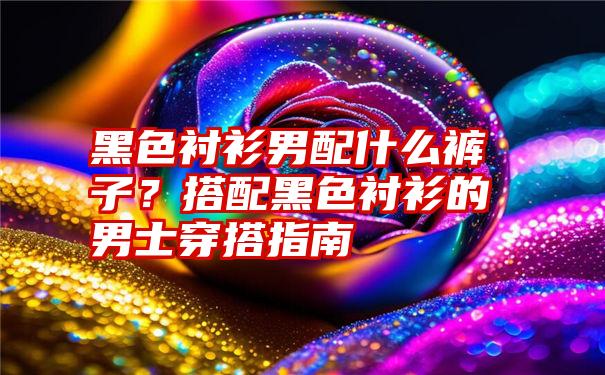 黑色衬衫男配什么裤子？搭配黑色衬衫的男士穿搭指南