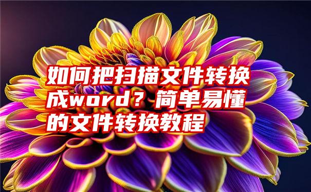 如何把扫描文件转换成word？简单易懂的文件转换教程