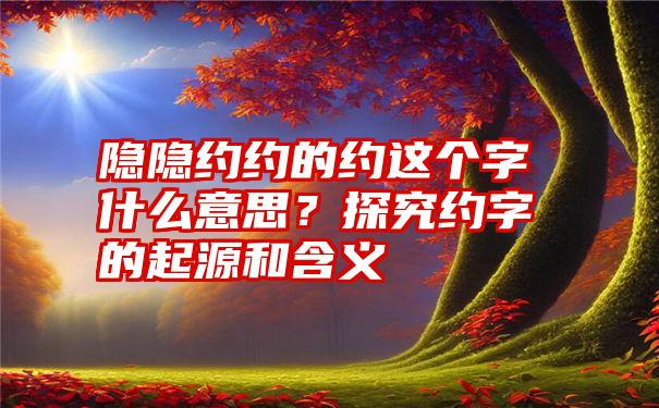 隐隐约约的约这个字什么意思？探究约字的起源和含义