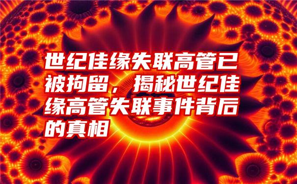 世纪佳缘失联高管已被拘留，揭秘世纪佳缘高管失联事件背后的真相