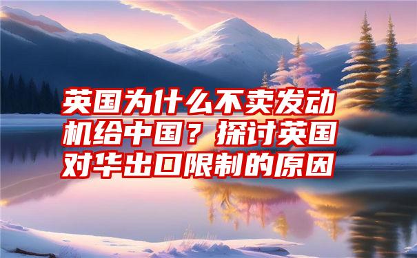 英国为什么不卖发动机给中国？探讨英国对华出口限制的原因