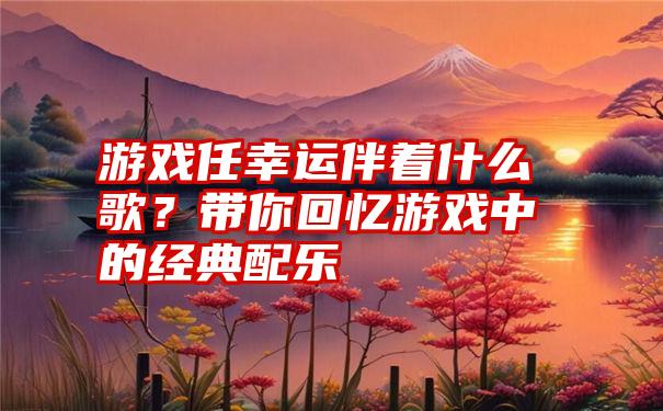 游戏任幸运伴着什么歌？带你回忆游戏中的经典配乐