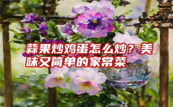 蒜果炒鸡蛋怎么炒？美味又简单的家常菜