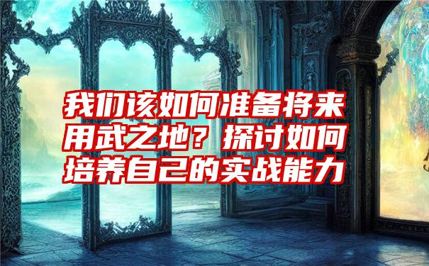 我们该如何准备将来用武之地？探讨如何培养自己的实战能力