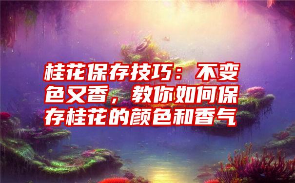 桂花保存技巧：不变色又香，教你如何保存桂花的颜色和香气