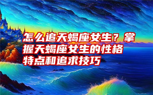 怎么追天蝎座女生？掌握天蝎座女生的性格特点和追求技巧