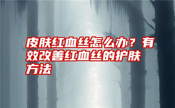 皮肤红血丝怎么办？有效改善红血丝的护肤方法