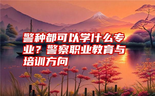 警种都可以学什么专业？警察职业教育与培训方向