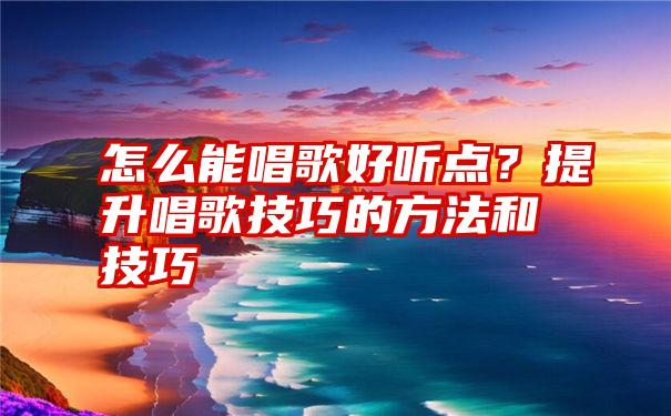 怎么能唱歌好听点？提升唱歌技巧的方法和技巧