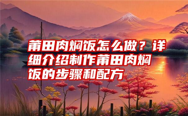 莆田肉焖饭怎么做？详细介绍制作莆田肉焖饭的步骤和配方