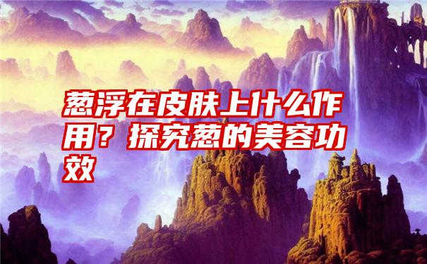 葱浮在皮肤上什么作用？探究葱的美容功效