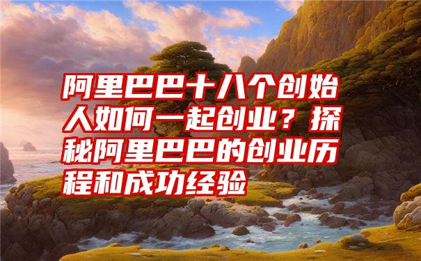 阿里巴巴十八个创始人如何一起创业？探秘阿里巴巴的创业历程和成功经验