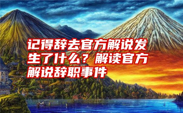 记得辞去官方解说发生了什么？解读官方解说辞职事件