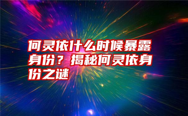 何灵依什么时候暴露身份？揭秘何灵依身份之谜