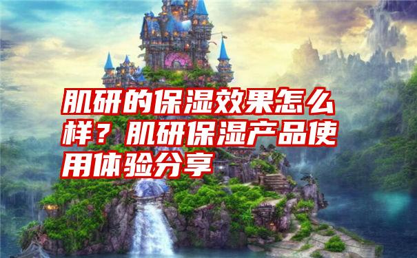 肌研的保湿效果怎么样？肌研保湿产品使用体验分享