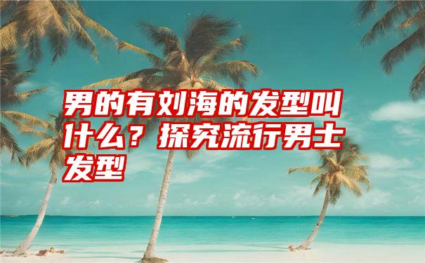 男的有刘海的发型叫什么？探究流行男士发型