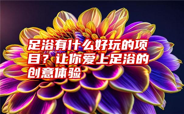 足浴有什么好玩的项目？让你爱上足浴的创意体验