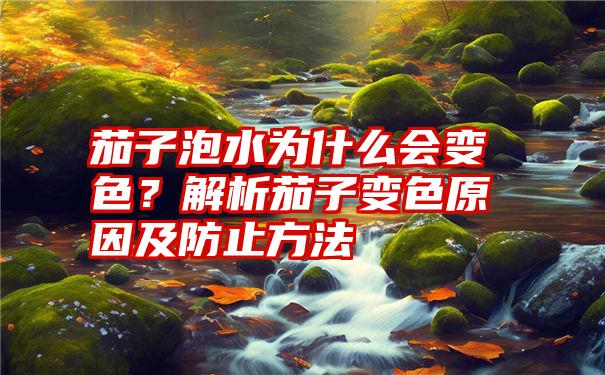 茄子泡水为什么会变色？解析茄子变色原因及防止方法