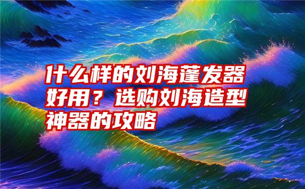 什么样的刘海蓬发器好用？选购刘海造型神器的攻略