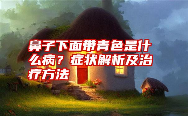 鼻子下面带青色是什么病？症状解析及治疗方法