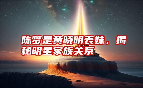 陈梦是黄晓明表妹，揭秘明星家族关系