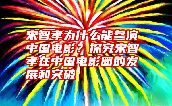 宋智孝为什么能参演中国电影？探究宋智孝在中国电影圈的发展和突破