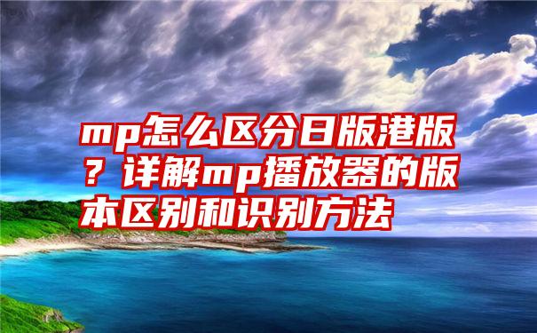 mp怎么区分日版港版？详解mp播放器的版本区别和识别方法