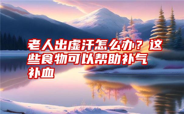 老人出虚汗怎么办？这些食物可以帮助补气补血