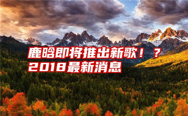 鹿晗即将推出新歌！？2018最新消息