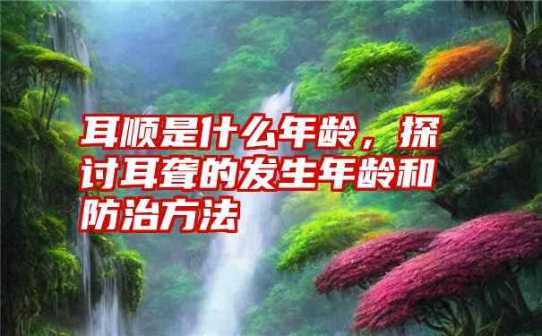 耳顺是什么年龄，探讨耳聋的发生年龄和防治方法