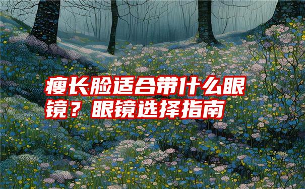 瘦长脸适合带什么眼镜？眼镜选择指南