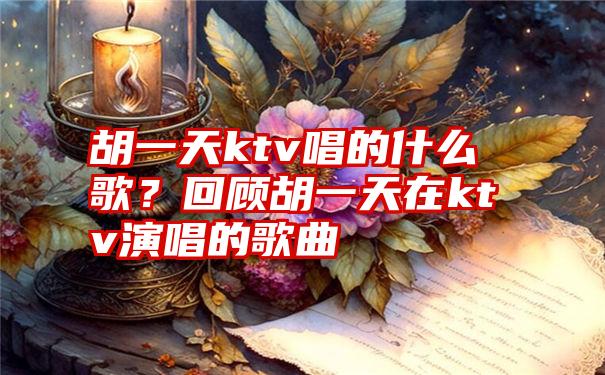 胡一天ktv唱的什么歌？回顾胡一天在ktv演唱的歌曲