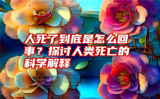 人死了到底是怎么回事？探讨人类死亡的科学解释