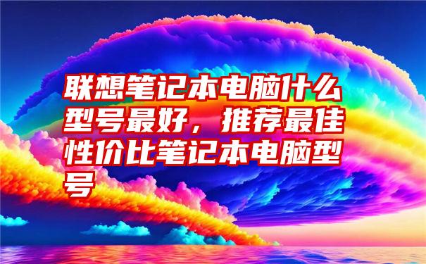 联想笔记本电脑什么型号最好，推荐最佳性价比笔记本电脑型号