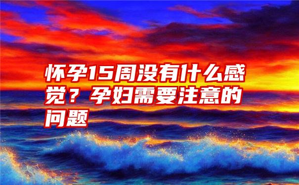 怀孕15周没有什么感觉？孕妇需要注意的问题