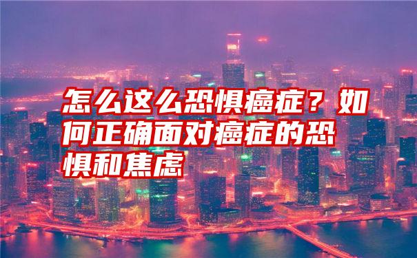 怎么这么恐惧癌症？如何正确面对癌症的恐惧和焦虑