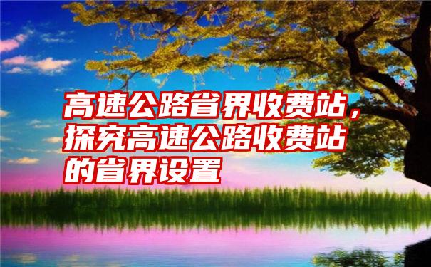 高速公路省界收费站，探究高速公路收费站的省界设置