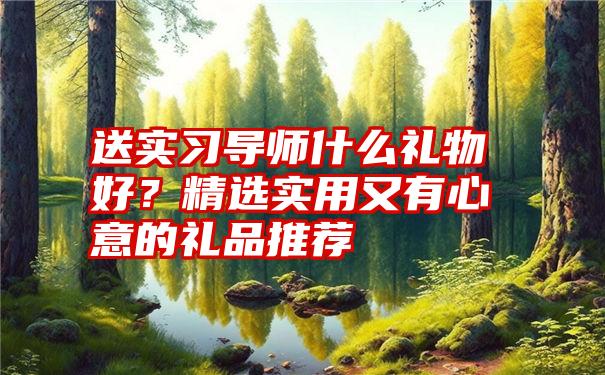 送实习导师什么礼物好？精选实用又有心意的礼品推荐